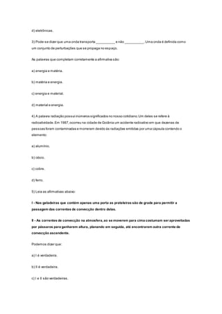 d) eletrônicas.
3) Pode-se dizer que uma onda transporta __________ e não __________.Uma onda é definida como
um conjunto de perturbações que se propaga no espaço.
As palavras que completam corretamente a afirmativa são:
a) energia e matéria.
b) matéria e energia.
c) energia e material.
d) material e energia.
4) A palavra radiação possui inúmeros significados no nosso cotidiano.Um deles se refere à
radioatividade.Em 1987,ocorreu na cidade de Goiânia um acidente radioativo em que dezenas de
pessoas foram contaminadas e morreram devido às radiações emitidas por uma cápsula contendo o
elemento:
a) alumínio.
b) césio.
c) cobre.
d) ferro.
5) Leia as afirmativas abaixo:
I - Nas geladeiras que contém apenas uma porta as prateleiras são de grade para permitir a
passagem das correntes de convecção dentro delas.
II - As correntes de convecção na atmosfera,ao se moverem para cima costumam ser aproveitadas
por pássaros para ganharem altura, planando em seguida, até encontrarem outra corrente de
convecção ascendente.
Podemos dizer que:
a) I é verdadeira.
b) II é verdadeira.
c) I e II são verdadeiras.
 
