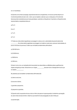 d) I e II são falsas.
6) Quando uma onda se propaga,seja ela transvers al ou longitudinal,um de seus pontos adquire um
movimento periódico de vai e vem, isto é, que se repete a cada vez que a onda passa.Omovimento
desses pontos caracteriza-se por duas grandezas:o período e a frequência.O período e a frequência são
representados,respectivamente,por:
a) P e F.
b) p e f.
c) T e F.
d) T e f.
7) Todas as ondas eletromagnéticas se propagam no vácuo com a velocidade de aproximadamente
__________.As ondas eletromagnéticas se propagam na matéria e neste caso,possuem velocidades um
pouco menores do que essa.Ovalor que completa corretamente a afirmativa é:
a) 300 000 km/s.
b) 30 000 km/s.
c) 3000 km/s.
d) 300 km/s.
8) Assim como a luz, as radiações térmicas podem ser absorvidas ou refletidas pelas superfícies dos
objetos atingidos por elas.Dessa forma um objeto __________ absorve mais a radiação térmica do que
os objetos __________.
As palavras que completam corretamente a afirmativa são:
a) claros e escuros.
b) escuros e claros.
c) grandes e pequenos.
d) pequenos e grandes.
9) Quando você se aproxima de seu rosto um ferro de passar roupas aquecido,é evidente a percepção
do calor vinda da base do ferro. Dizemos que esta forma de propagação do calor é feita por:
a) aproximação.
 