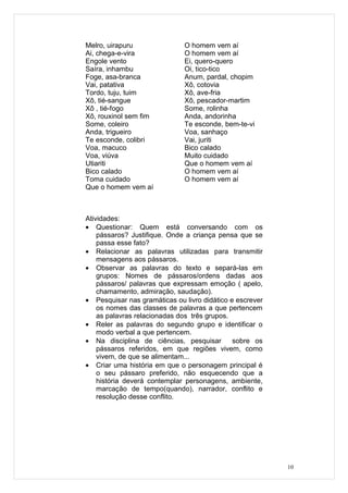 Melro, uirapuru               O homem vem aí
Ai, chega-e-vira              O homem vem aí
Engole vento                  Ei, quero-quero
Saíra, inhambu                Oi, tico-tico
Foge, asa-branca              Anum, pardal, chopim
Vai, patativa                 Xô, cotovia
Tordo, tuju, tuim             Xô, ave-fria
Xô, tié-sangue                Xô, pescador-martim
Xô , tié-fogo                 Some, rolinha
Xô, rouxinol sem fim          Anda, andorinha
Some, coleiro                 Te esconde, bem-te-vi
Anda, trigueiro               Voa, sanhaço
Te esconde, colibri           Vai, juriti
Voa, macuco                   Bico calado
Voa, viúva                    Muito cuidado
Utiariti                      Que o homem vem aí
Bico calado                   O homem vem aí
Toma cuidado                  O homem vem aí
Que o homem vem aí



Atividades:
• Questionar: Quem está conversando com os
    pássaros? Justifique. Onde a criança pensa que se
    passa esse fato?
• Relacionar as palavras utilizadas para transmitir
    mensagens aos pássaros.
• Observar as palavras do texto e separá-las em
    grupos: Nomes de pássaros/ordens dadas aos
    pássaros/ palavras que expressam emoção ( apelo,
    chamamento, admiração, saudação).
• Pesquisar nas gramáticas ou livro didático e escrever
    os nomes das classes de palavras a que pertencem
    as palavras relacionadas dos três grupos.
• Reler as palavras do segundo grupo e identificar o
    modo verbal a que pertencem.
• Na disciplina de ciências, pesquisar        sobre os
    pássaros referidos, em que regiões vivem, como
    vivem, de que se alimentam...
• Criar uma história em que o personagem principal é
    o seu pássaro preferido, não esquecendo que a
    história deverá contemplar personagens, ambiente,
    marcação de tempo(quando), narrador, conflito e
    resolução desse conflito.




                                                          10
 