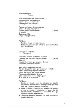 Pombinha branca
             Folclore

Pombinha branca que está fazendo
Lavando roupa pro casamento
Vou me lavar, vou me trocar
Vou na janela pra namorar.

Passou um homem de terno branco
Chapéu de lado, meu namorado
Mandei entrar, mandei sentar                    ( repetir
2ª estrofe)
Guspiu no chão
Limpa aí seu porcalhão.


Atividade:
• Cantar e dançar com as crianças.
• Solicitar que reescrevam a história com um final feliz
    para a pombinha.


Morango do nordeste
      Karametade

Estava tão distante quando ela apareceu
Os olhos que fascinam logo estremeceu           (repete
3 vezes)
Meus amigos falam que eu sonho demais
É somente ela que me satisfaz.

Você colheu o que você plantou
Por isso é que eles falam que eu sou um sonhador
Se ela é o morango aqui no nordeste
Status não existe, sou cabra-da-peste
Apesar de colher batatas da terra
Com essa mulher eu vou até pra guerra
Ai, é amor, aí, aí, aí é amor.

Atividades:
• Cantar e discutir com as crianças se alguém
    entendeu a letra da música e compreender que nem
    tudo que cantamos e lemos faz sentido.
• Levar a criança a pensar que a letra não faz sentido
    e que é preciso       reformular o texto, tirando,
    acrescentando, modificando e mudando de lugar
    algumas palavras e expressões.
• Trabalhar coesão e coerência por meio da refacção
    coletiva do texto.


                                                            11
 