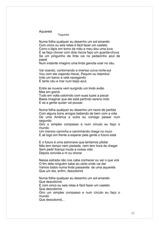 Aquarela
            Toquinho

Numa folha qualquer eu desenho um sol amarelo
Com cinco ou seis retas é fácil fazer um castelo
Corro o lápis em torno da mão e meu dou uma luva
E se faço chover com dois riscos faço um guarda-chuva
Se um pinguinho de tinta cai no pedacinho azul de
papel
Num instante imagino uma linda gaivota voar no céu.

Vai voando, contornando a imensa curva norte-sul
Vou com ela viajando Havaí, Pequim ou Istambul
Indo um barco a vela navegando
É tanto céu e mar num beijo azul.

Entre as nuvens vem surgindo um lindo avião
Mas em grená
Tudo em volta colorindo com suas luzes a piscar
Basta imaginar que ele está partindo sereno indo
E se a gente quiser vai pousar.

Numa folha qualquer eu desenho um navio de partida
Com alguns bons amigos bebendo de bem com a vida
De uma América a outra eu consigo passar num
segundo
Giro o simples compasso e num círculo eu faço o
mundo
Um menino caminha e caminhando chega no muro
E ali logo em frente a esperar pela gente o futuro está

E o futuro é uma astronave que tentamos pilotar
Não tem tempo nem piedade, nem tem hora de chegar
Sem pedir licença muda a nossa vida
Depois convida a rir ou chorar

Nessa estrada não nos cabe conhecer ou ver o que virá
O fim dela ninguém sabe ao certo onde vai dar
Vamos todos numa linda passarela de uma aquarela
Que um dia, enfim, descolorirá

Numa folha qualquer eu desenho um sol amarelo
Que descolorirá
E com cinco ou seis retas é fácil fazer um castelo
Que descolorirá
Giro um simples compasso e num círculo eu faço o
mundo
Que descolorirá...



                                                          12
 