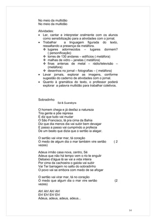 No meio da multidão
No meio da multidão

Atividades:
• Ler, cantar e interpretar oralmente com os alunos
    como sensibilização para a atividades com o jornal.
• Trabalhar        a linguagem figurada do texto,
    ressaltando a presença da metáfora.
     lugares adormecidos – lugares dormem?
       ( personificação)
     torres de 130 andares – edifícios ( metáfora)
     malhas de vidro – janelas ( metáfora)
     finas antenas de metal – rádio/televisão –
       (metáfora)
     desenhos no jornal – fotografias – ( metáfora)
• Levar jornais, explorar as imagens, conforme
    sugestão do caderno de atividades com o jornal.
• Quanto à gramática do texto, o professor poderá
    explorar a palavra multidão para trabalhar coletivos.



Sobradinho
             Sá & Guarabyra

O homem chega e já desfaz a natureza
Tira gente e põe represa
E diz que tudo vai mudar
O São Francisco, lá pra cima da Bahia
Diz que dia menos dia vai subir bem devagar
E passo a passo vai cumprindo a profecia
De um beato que dizia que o sertão ia alagar.

O sertão vai virar mar, tá coração
O medo de algum dia o mar também vire sertão          (2
vezes)

Adeus irmão casa nova, centro, Sé
Adeus que não há tempo vem o rio te engulir
Debaixo d’água lá se vai a vida inteira
Por cima da cachoeira o gaiola vai subir
Vai Ter barragem no salto do sobradinho
O povo vai se embora com medo de se afogar

O sertão vai virar mar, tá no coração
O medo que algum dia o mar vire sertão                (2
vezes)

Ah! Ah! Ah! Ah!
Eh! Eh! Eh! Eh!
Adeus, adeus, adeus, adeus...


                                                            14
 