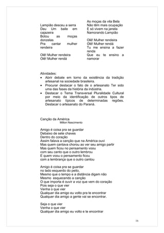 As moças da vila Bela
Lampião desceu a serra           Não têm mais ocupação
Deu Um baile em                  E só vivem na janela
cajazeira                        Namorando Lampião
Botou      as   moças
donzelas                         Olê! Mulher rendeira
Pra     cantar  mulher           Olê! Mulher rendá
rendeira                         Tu me ensina a fazer
                                 renda
Olê! Mulher rendeira             Que eu te ensino a
Olê! Mulher rendá                namorar



Atividades:
• Abrir debate em torno da existência da tradição
    artesanal na sociedade brasileira.
• Procurar destacar o fato de o artesanato Ter sido
    uma das fases da história da indústria.
• Destacar o Tema Transversal Pluralidade Cultural
    por meio da identificação de outros tipos de
    artesanato típicos de determinadas regiões.
    Destacar o artesanato do Paraná.



Canção da América
             Milton Nascimento

Amigo é coisa pra se guardar
Debaixo de sete chaves
Dentro do coração
Assim falava a canção que na América ouvi
Mas quem cantava chorou ao ver seu amigo partir
Mas quem ficou no pensamento voou
com seu canto que o outro lembrou
E quem voou o pensamento ficou
com a lembrança que o outro cantou

Amigo é coisa pra se guardar
no lado esquerdo do peito,
Mesmo que o tempo e a distância digam não
Mesmo esquecendo a canção
O que importa é ouvir a voz que vem do coração
Pois seja o que vier
Venha o que vier
Qualquer dia amigo eu volto pra te encontrar
Qualquer dia amigo a gente vai se encontrar.

Seja o que vier
Venha o que vier
Qualquer dia amigo eu volto e te encontrar

                                                         16
 