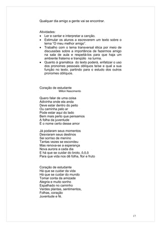 Qualquer dia amigo a gente vai se encontrar.


Atividades:
• Ler e cantar e interpretar a canção.
• Estimular os alunos a escreverem um texto sobre o
    tema “O meu melhor amigo”.
• Trabalho com o tema transversal ética por meio de
    discussões sobre a importância de fazermos amigo
    na sala de aula e respeitá-los para que haja um
    ambiente fraterno e tranqüilo na turma.
• Quanto à gramática do texto poderá, enfatizar o uso
    dos pronomes pessoais oblíquos te/se e qual a sua
    função no texto, partindo para o estudo dos outros
    pronomes oblíquos.



Coração de estudante
             Milton Nascimento

Quero falar de uma coisa
Adivinha onde ela anda
Deve estar dentro do peito
Ou caminha pelo ar
Pode estar aqui do lado
Bem mais perto que pensamos
A folha da juventude
É o nome certo desse amor

Já podaram seus momentos
Desviaram seus destinos
Sei sorriso de menino
Tantas vezes se escondeu
Mas renova-se a esperança
Nova aurora a cada dia
E há que se cuidar do broto, ô,ô,ô
Para que vida nos dê folha, flor e fruto


Coração de estudante
Há que se cuidar da vida
Há que se cuidar do mundo
Tomar conta da amizade
Alegria e muito sonho
Espalhado no caminho
Verdes plantas, sentimentos,
Folhas, coração
Juventude e fé.




                                                         17
 