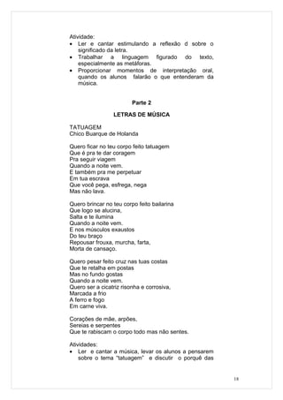 Atividade:
• Ler e cantar estimulando a reflexão d sobre o
    significado da letra.
• Trabalhar a linguagem figurado do texto,
    especialmente as metáforas.
• Proporcionar momentos de interpretação oral,
    quando os alunos falarão o que entenderam da
    música.


                         Parte 2

                 LETRAS DE MÚSICA

TATUAGEM
Chico Buarque de Holanda

Quero ficar no teu corpo feito tatuagem
Que é pra te dar coragem
Pra seguir viagem
Quando a noite vem.
E também pra me perpetuar
Em tua escrava
Que você pega, esfrega, nega
Mas não lava.

Quero brincar no teu corpo feito bailarina
Que logo se alucina,
Salta e te ilumina
Quando a noite vem.
E nos músculos exaustos
Do teu braço
Repousar frouxa, murcha, farta,
Morta de cansaço.

Quero pesar feito cruz nas tuas costas
Que te retalha em postas
Mas no fundo gostas
Quando a noite vem.
Quero ser a cicatriz risonha e corrosiva,
Marcada a frio
A ferro e fogo
Em carne viva.

Corações de mãe, arpões,
Sereias e serpentes
Que te rabiscam o corpo todo mas não sentes.

Atividades:
• Ler e cantar a música, levar os alunos a pensarem
    sobre o tema “tatuagem” e discutir o porquê das


                                                      18
 