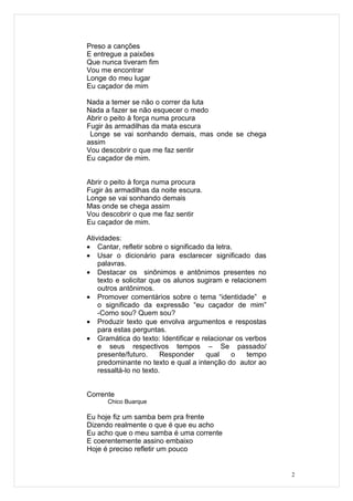 Preso a canções
E entregue a paixões
Que nunca tiveram fim
Vou me encontrar
Longe do meu lugar
Eu caçador de mim

Nada a temer se não o correr da luta
Nada a fazer se não esquecer o medo
Abrir o peito à força numa procura
Fugir às armadilhas da mata escura
 Longe se vai sonhando demais, mas onde se chega
assim
Vou descobrir o que me faz sentir
Eu caçador de mim.


Abrir o peito à força numa procura
Fugir às armadilhas da noite escura.
Longe se vai sonhando demais
Mas onde se chega assim
Vou descobrir o que me faz sentir
Eu caçador de mim.

Atividades:
• Cantar, refletir sobre o significado da letra.
• Usar o dicionário para esclarecer significado das
    palavras.
• Destacar os sinônimos e antônimos presentes no
    texto e solicitar que os alunos sugiram e relacionem
    outros antônimos.
• Promover comentários sobre o tema “identidade” e
    o significado da expressão “eu caçador de mim”
    -Como sou? Quem sou?
• Produzir texto que envolva argumentos e respostas
    para estas perguntas.
• Gramática do texto: Identificar e relacionar os verbos
    e seus respectivos tempos – Se passado/
    presente/futuro.     Responder     qual    o   tempo
    predominante no texto e qual a intenção do autor ao
    ressaltá-lo no texto.


Corrente
      Chico Buarque

Eu hoje fiz um samba bem pra frente
Dizendo realmente o que é que eu acho
Eu acho que o meu samba é uma corrente
E coerentemente assino embaixo
Hoje é preciso refletir um pouco


                                                           2
 