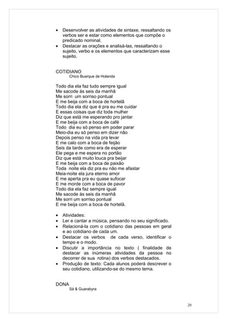 •   Desenvolver as atividades de sintaxe, ressaltando os
    verbos ser e estar como elementos que compõe o
    predicado nominal.
•   Destacar as orações e analisá-las, ressaltando o
    sujeito, verbo e os elementos que caracterizam esse
    sujeito.


COTIDIANO
       Chico Buarque de Holanda

Todo dia ela faz tudo sempre igual
Me sacode às seis da manhã
Me sorri um sorriso pontual
E me beija com a boca de hortelã
Todo dia ela diz que é pra eu me cuidar
E essas coisas que diz toda mulher
Diz que está me esperando pro jantar
E me beija com a boca de café
Todo dia eu só penso em poder parar
Meio-dia eu só penso em dizer não
Depois penso na vida pra levar
E me calo com a boca de feijão
Seis da tarde como era de esperar
Ele pega e me espera no portão
Diz que está muito louca pra beijar
E me beija com a boca de paixão
Toda noite ela diz pra eu não me afastar
Meia-noite ela jura eterno amor
E me aperta pra eu quase sufocar
E me morde com a boca de pavor
Todo dia ela faz sempre igual
Me sacode às seis da manhã
Me sorri um sorriso pontual
E me beija com a boca de hortelã.

•   Atividades:
•   Ler e cantar a música, pensando no seu significado.
•   Relacioná-la com o cotidiano das pessoas em geral
    e ao cotidiano de cada um.
•   Destacar os verbos de cada verso, identificar o
    tempo e o modo.
•   Discutir a importância no texto ( finalidade de
    destacar as inúmeras atividades da pessoa no
    decorrer de sua rotina) dos verbos destacados.
•   Produção de texto: Cada alunos poderá descrever o
    seu cotidiano, utilizando-se do mesmo tema.


DONA
       Sá & Guarabyra



                                                           20
 