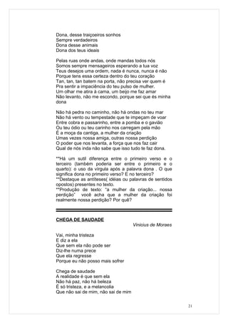 Dona, desse traiçoeiros sonhos
Sempre verdadeiros
Dona desse animais
Dona dos teus ideais

Pelas ruas onde andas, onde mandas todos nós
Somos sempre mensageiros esperando a tua voz
Teus desejos uma ordem, nada é nunca, nunca é não
Porque tens essa certeza dentro do teu coração
Tan, tan, tan batem na porta, não precisa ver quem é
Pra sentir a impaciência do teu pulso de mulher.
Um olhar me atira à cama, um beijo me faz amar
Não levanto, não me escondo, porque sei que és minha
dona

Não há pedra no caminho, não há ondas no teu mar
Não há vento ou tempestade que te impeçam de voar
Entre cobra e passarinho, entre a pomba e o gavião
Ou teu ódio ou teu carinho nos carregam pela mão
É a moça da cantiga, a mulher da criação
Umas vezes nossa amiga, outras nossa perdição
O poder que nos levanta, a força que nos faz cair
Qual de nós inda não sabe que isso tudo te faz dona.

**Há um sutil diferença entre o primeiro verso e o
terceiro (também poderia ser entre o primeiro e o
quarto): o uso da vírgula após a palavra dona . O que
significa dona no primeiro verso? E no terceiro?
**Destaque as antíteses( idéias ou palavras de sentidos
opostos) presentes no texto.
**Produção de texto: “a mulher da criação... nossa
perdição” você acha que a mulher da criação foi
realmente nossa perdição? Por quê?



CHEGA DE SAUDADE
                                     Vinicius de Moraes

Vai, minha tristeza
E diz a ela
Que sem ela não pode ser
Diz-lhe numa prece
Que ela regresse
Porque eu não posso mais sofrer

Chega de saudade
A realidade é que sem ela
Não há paz, não há beleza
É só tristeza, e a melancolia
Que não sai de mim, não sai de mim


                                                          21
 