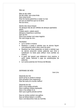 Não sai.

Mas se ela voltar
Se ela voltar, que coisa linda
Que coisa louca
Pois há menos peixinhos a nadar no mar
Do que os beijinhos que eu te darei
Na sua boca...

Dentro dos meus braços
Os abraços hão de ser milhões de abraços apertados
assim
Colado assim, calado assim
Abraços e beijinhos e carinhos
Sem ter fim
Que é pra acabar com esse negócio
De viver longe de mim.

Atividades:
• Ler e cantar a música.
• Destacar o poeta e solicitar que os alunos façam
    uma pesquisa sobre vida e obra do autor.
• Destacar as rimas presentes no texto e solicitar que
    os alunos procurem outras palavras que rime e
    substituam no texto para atribuir novo sentido ao
    mesmo.
• A partir daí peçam que elaborem novo poema, a
    partir deste, fazendo o jogo de substituições de
    palavras.
• Ler outros poemas de Vinícius de Moraes.




DEPENDE DE NÓS
                                             Ivan Lins

Depende de nós
Quem já foi ou ainda é criança
Que acredita e tem esperança
Que faz tudo p’ro mundo melhor!

Depende de nós
Que o circo esteja armado
Que o palhaço esteja engraçado
Que o riso esteja no ar
Sem que a gente precise sonhar

Que os ventos cantem nos galhos
Que as folhas bebam o orvalho
Que o sol descortine mais as manhãs.


                                                         22
 
