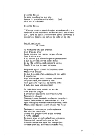 Depende de nós
Se esse mundo ainda tem jeito
Apesar do que o homem tem feito      (bis)
Se a vida sobreviverá!!

Depende de nós

** Para promover a sensibilização, levando os alunos e
refletirem sobre o tema e a letra da música, destacando
que , para as coisas acontecerem como sonhamos e
desejamos, depende do esforço de cada um de nós.


ÁGUIA PEQUENA
            Pe. Zezinho

Tu me fizeste uma das criaturas
Com ânsia de amar
Águia pequena que nasceu para as alturas
Com ânsia de voar
E eu percebi que as minhas penas já cresceram
E que eu preciso abrir as asas e tentar
Se eu não tentar não saberei como se voa
Não foi à toa que eu nasci para voar

Pequenas águias correm risco quando voam
Mas devem arriscar
Só que é preciso olhar os pais como eles voam
E aperfeiçoar
Haja mau tempo, haja correntes traiçoeiras
Se já tem asas, seu destino é voar
Tem que sair e regressar ao mesmo ninho
E outro dia, outra vez recomeçar

Tu me fizeste amar o risco das alturas
Com ânsia de chegar
E embora eu seja como as outras criaturas
Não sei me rebaixar
Não vou brincar de não ter sonhos se eu os tenho
Sou da montanha e na montanha eu vou ficar
Igual meus pais vou construir também meu ninho
Mas não sou águia se lá em cima eu não morar

Tenho uma prece que eu repito suplicante
Por mim, por meu irmão,
Dá-me esta graça de viver a todo instante
A minha vocação
Eu quero amar um outro alguém do jeito certo
Não vou trair meus ideais para ser feliz
Não vou descer nem jogar fora meu projeto
Vou ser quem sou e sendo assim serei feliz.


                                                          23
 