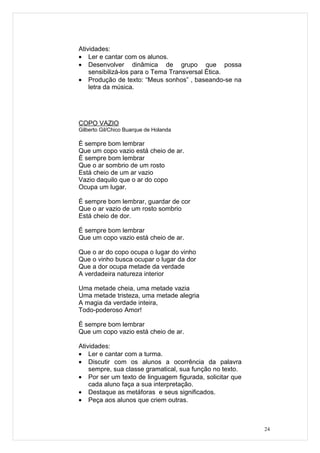 Atividades:
• Ler e cantar com os alunos.
• Desenvolver dinâmica de grupo que possa
    sensibilizá-los para o Tema Transversal Ética.
• Produção de texto: “Meus sonhos” , baseando-se na
    letra da música.




COPO VAZIO
Gilberto Gil/Chico Buarque de Holanda

É sempre bom lembrar
Que um copo vazio está cheio de ar.
É sempre bom lembrar
Que o ar sombrio de um rosto
Está cheio de um ar vazio
Vazio daquilo que o ar do copo
Ocupa um lugar.

É sempre bom lembrar, guardar de cor
Que o ar vazio de um rosto sombrio
Está cheio de dor.

É sempre bom lembrar
Que um copo vazio está cheio de ar.

Que o ar do copo ocupa o lugar do vinho
Que o vinho busca ocupar o lugar da dor
Que a dor ocupa metade da verdade
A verdadeira natureza interior

Uma metade cheia, uma metade vazia
Uma metade tristeza, uma metade alegria
A magia da verdade inteira,
Todo-poderoso Amor!

É sempre bom lembrar
Que um copo vazio está cheio de ar.

Atividades:
• Ler e cantar com a turma.
• Discutir com os alunos a ocorrência da palavra
    sempre, sua classe gramatical, sua função no texto.
• Por ser um texto de linguagem figurada, solicitar que
    cada aluno faça a sua interpretação.
• Destaque as metáforas e seus significados.
• Peça aos alunos que criem outras.



                                                          24
 