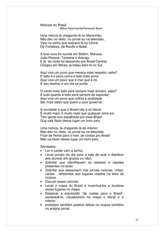 Notícias do Brasil
             Milton Nascimento/Fernando Brant

Uma notícia tá chegando lá no Maranhão,
Não deu no rádio, no jornal ou na televisão,
Veio no vento que soprava lá no Litoral
De Fortaleza, de Recife e Natal.

A boa nova foi ouvida em Belém, Manaus,
João Pessoa, Teresina e Aracaju
E lá do norte foi descendo pro Brasil Central,
Chegou em Minas, já bateu bem lá no Sul.

Aqui vive um povo que merece mais respeito, sabe?
E belo é o povo como é belo todo amor.
Aqui vive um povo que é mar que é rio
E seu destino é um dia se juntar.

O canto mais belo será sempre mais sincero, sabe?
E tudo quanto é belo será sempre de espantar.
Aqui vive um povo que cultiva a qualidade
Ser mais sábio que quem o quer governar.

A novidade é que o Brasil não é só litoral,
É muito mais, é muito mais que qualquer zona sul.
Tem gente boa espalhada por esse Brasil,
Que vais fazer desse lugar um bom país.

Uma notícia, tá chegando lá do interior,
Não deu no rádio, no jornal ou na televisão.
Ficar de frente para o mar, de costas pro Brasil
Não vai fazer desse lugar um bom país.

Atividades:
• Ler e cantar com a turma.
• Levar jornais do dia para a sala de aula e distribuir
    aos alunos( em grupos ou não).
• Solicitar que identifiquem os estados e capitais
    presentes no texto.
• Solicitar que pesquisem nos jornais notícias, notas,
    cartas... referentes aos lugares citados na letra da
    música.
• Discutir essas notícias.
• Levar o mapa do Brasil e incentivá-los a localizar
    esses lugares no mapa.
• Destacar a expressão “de costas para o Brasil”,
    esclarecê-la, visualizando no mapa o litoral e o
    interior.
• professor também poderá utilizar os mapas contidos
    no próprio jornal.


                                                           25
 