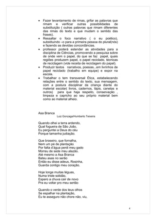 •   Fazer levantamento de rimas, grifar as palavras que
    rimam e verificar outras possibilidades de
    substituição ( outras palavras que rimam diferentes
    das rimas do texto e que mudam o sentido das
    frases).
•   Ressaltar o foco narrativo ( o eu poético),
    substituindo –o para a primeira pessoa do plural(nós)
    e fazendo as devidas concordâncias.
•   professor poderá estender as atividades para a
    disciplina de Ciências, promovendo a pesquisa sobre
    de onde vem o papel, do que se faz papel, quais
    regiões produzem papel, o papel reciclado, técnicas
    de reciclagem (vide receita de reciclagem do papel).
•   Produzir textos narrativos, poesias...em livrinhos de
    papel reciclado (trabalho em equipe) e expor na
    escola.
•   Trabalhar o tem transversal Ética, estabelecendo
    relações entre o sentido do texto, sua mensagem,
    com a postura disciplinar da criança diante do
    material escolar( livros, cadernos, lápis, canetas e
    outros)    para que haja respeito, conservação ,
    limpeza e capricho ao seu próprio material bem
    como ao material alheio.



Asa Branca
             Luiz Gonzaga/Humberto Teixeira

Quando olhei a terra ardendo,
Qual fogueira de São João,
Eu perguntei a Deus do céu
Porque tamanha judiação.

Que braseiro, que fornalha,
Nem um pé de plantação
Por falta d’água perdi meu gado
Morreu de sede meu alazão.
Até mesmo a Asa Branca
Bateu asas no serão
Então eu disse adeus, Rosinha,
Guarda contigo meu coração.

Hoje longe muitas léguas,
Numa triste solidão,
Espero a chuva cair de novo
Pra eu voltar pro meu sertão

Quando o verde dos teus olhos
Se espalhar na plantação,
Eu te asseguro não chore não, viu,


                                                            4
 