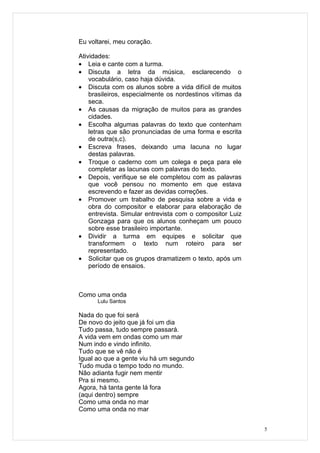 Eu voltarei, meu coração.

Atividades:
• Leia e cante com a turma.
• Discuta a letra da música, esclarecendo o
    vocabulário, caso haja dúvida.
• Discuta com os alunos sobre a vida difícil de muitos
    brasileiros, especialmente os nordestinos vítimas da
    seca.
• As causas da migração de muitos para as grandes
    cidades.
• Escolha algumas palavras do texto que contenham
    letras que são pronunciadas de uma forma e escrita
    de outra(s,c).
• Escreva frases, deixando uma lacuna no lugar
    destas palavras.
• Troque o caderno com um colega e peça para ele
    completar as lacunas com palavras do texto.
• Depois, verifique se ele completou com as palavras
    que você pensou no momento em que estava
    escrevendo e fazer as devidas correções.
• Promover um trabalho de pesquisa sobre a vida e
    obra do compositor e elaborar para elaboração de
    entrevista. Simular entrevista com o compositor Luiz
    Gonzaga para que os alunos conheçam um pouco
    sobre esse brasileiro importante.
• Dividir a turma em equipes e solicitar que
    transformem o texto num roteiro para ser
    representado.
• Solicitar que os grupos dramatizem o texto, após um
    período de ensaios.



Como uma onda
      Lulu Santos

Nada do que foi será
De novo do jeito que já foi um dia
Tudo passa, tudo sempre passará.
A vida vem em ondas como um mar
Num indo e vindo infinito.
Tudo que se vê não é
Igual ao que a gente viu há um segundo
Tudo muda o tempo todo no mundo.
Não adianta fugir nem mentir
Pra si mesmo.
Agora, há tanta gente lá fora
(aqui dentro) sempre
Como uma onda no mar
Como uma onda no mar


                                                           5
 