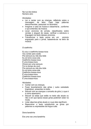 Na rua dos bobos
Número zero

Atividades:
• Ler e cantar com as crianças, refletindo sobre a
    mensagem da letra. Caso haja palavras
    desconhecidas, pesquisar no dicionário.
• Imaginar a casa da música e desenhá-la , conforme
    o que entendeu da música.
• Levar anúncios de jornais, classificados sobre
    vendas e aluguel de casas, verificar a estrutura e
    linguagem do texto desses anúncios.
• Transformar o texto acima em um              anúncio
    engraçado para o jornal, baseando-se na letra da
    música.


O coelhinho

Eu sou o coelhinho bossa-nova
Vou contar para vocês
Pra cenoura eu não dou bola
Eu só tomo coca-cola
Coelhinho bossa-nova
É uma brasa-mora
Chorar por uma cenoura
Foi no tempo da vovó
Pra cenoura eu não dou bola
Eu só tomo coca-cola
Coelhinho bossa-nova
É uma brasa-mora
Coelhinho bossa-nova
É uma brasa-mora

Atividades:
• Cantar com as crianças.
• Fazer levantamento das gírias ( outra variedade
    lingüística) presentes no texto.
• Discutir com as crianças o conceito de gíria ( o que é
    e como aparecem).
• Discutir se estas que estão no texto são atuais ou
    não e em que época essas gírias poderiam estar na
    moda.
• Listar algumas gírias atuais e o que elas significam.
• Reescrever o texto substituindo as gírias por
    palavras ou expressões da língua culta.


Dona baratinha

Era uma vez uma baratinha

                                                           7
 