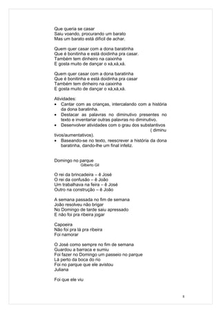 Que queria se casar
Saiu voando, procurando um barato
Mas um barato está difícil de achar.

Quem quer casar com a dona baratinha
Que é bonitinha e está doidinha pra casar.
Também tem dinheiro na caixinha
E gosta muito de dançar o xá,xá,xá.

Quem quer casar com a dona baratinha
Que é bonitinha e está doidinha pra casar
Também tem dinheiro na caixinha
E gosta muito de dançar o xá,xá,xá.

Atividades:
• Cantar com as crianças, intercalando com a história
    da dona baratinha.
• Destacar as palavras no diminutivo presentes no
    texto e inventariar outras palavras no diminutivo.
• Desenvolver atividades com o grau dos substantivos
                                                  ( diminu
tivos/aumentativos).
• Baseando-se no texto, reescrever a história da dona
    baratinha, dando-lhe um final infeliz.


Domingo no parque
              Gilberto Gil

O rei da brincadeira – ê José
O rei da confusão – ê João
Um trabalhava na feira – ê José
Outro na construção – ê João

A semana passada no fim de semana
João resolveu não brigar
No Domingo de tarde saiu apressado
E não foi pra ribeira jogar

Capoeira
Não foi pra lá pra ribeira
Foi namorar

O José como sempre no fim de semana
Guardou a barraca e sumiu
Foi fazer no Domingo um passeio no parque
Lá perto da boca do rio
Foi no parque que ele avistou
Juliana

Foi que ele viu


                                                             8
 