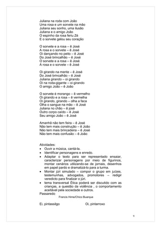 Juliana na roda com João
Uma rosa e um sorvete na mão
Juliana seu sonho, uma ilusão
Juliana e o amigo João
O espinho da rosa feriu Zé
E o sorvete gelou seu coração

O sorvete e a rosa – ê José
A rosa e o sorvete – ê José
Oi dançando no peito – ê José
Do José brincalhão – ê José
O sorvete e a rosa – ê José
A rosa e o sorvete – ê José

Oi girando na mente – ê José
Do José brincalhão – ê José
Juliana girando – oi girando
Oi na roda-gigante – oi girando
O amigo João – ê João

O sorvete é morango – ê vermelho
Oi girando e a rosa – ê vermelha
Oi girando, girando – olha a faca
Olha o sangue na mão – ê José
Juliana no chão – ê josé
Outro corpo caído – ê José
Seu amigo João – ê José

Amanhã não tem feira – ê José
Não tem mais construção – ê João
Não tem mais brincadeira – ê José
Não tem mais confusão – ê João


Atividades:
• Ouvir a música, cantá-la.
• Identificar personagens e enredo.
• Adaptar o texto para ser representado ensaiar,
    caracterizar personagens por meio de figurinos,
    montar cenários utilizando-se de jornais, desenhos
    em papel pardo e dramatizá-lo para a turma.
• Montar júri simulado – compor o grupo em juízes,
    testemunhas, advogados, promotores – redigir
    veredicto para finalizar o júri.
• tema transversal Ética poderá ser discutido com as
    crianças, a questão da violência , o comportamento
    aceitável pela sociedade e outros.
Passaredo
              Francis Hime/Chico Buarque

Ei, pintassilgo                   Oi, pintarroxo


                                                         9
 