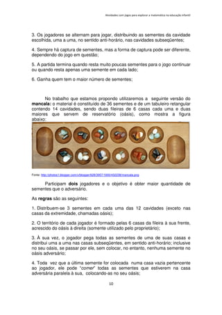 Atividades com jogos para explorar a matemática na educação infantil
10
3. Os jogadores se alternam para jogar, distribuindo as sementes da cavidade
escolhida, uma a uma, no sentido anti-horário, nas cavidades subseqüentes;
4. Sempre há captura de sementes, mas a forma de captura pode ser diferente,
dependendo do jogo em questão;
5. A partida termina quando resta muito poucas sementes para o jogo continuar
ou quando resta apenas uma semente em cada lado;
6. Ganha quem tem o maior número de sementes;
No trabalho que estamos propondo utilizaremos a seguinte versão do
mancala: o material é constituído de 36 sementes e de um tabuleiro retangular
contendo 14 cavidades, sendo duas fileiras de 6 casas cada uma e duas
maiores que servem de reservatório (oásis), como mostra a figura
abaixo:
Fonte: http://photos1.blogger.com/x/blogger/628/3957/1600/432238/mancala.png
Participam dois jogadores e o objetivo é obter maior quantidade de
sementes que o adversário.
As regras são as seguintes:
1. Distribuem-se 3 sementes em cada uma das 12 cavidades (exceto nas
casas da extremidade, chamadas oásis);
2. O território de cada jogador é formado pelas 6 casas da fileira à sua frente,
acrescido do oásis à direita (somente utilizado pelo proprietário);
3. À sua vez, o jogador pega todas as sementes de uma de suas casas e
distribui uma a uma nas casas subseqüentes, em sentido anti-horário; inclusive
no seu oásis, se passar por ele, sem colocar, no entanto, nenhuma semente no
oásis adversário;
4. Toda vez que a última semente for colocada numa casa vazia pertencente
ao jogador, ele pode “comer” todas as sementes que estiverem na casa
adversária paralela à sua, colocando-as no seu oásis;
 