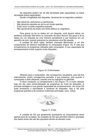ESCOLA AGROTÉCNICA FEDERAL DE ALEGRE – EAFA / TÉC. EM INFORMÁTICA / SISTEMAS OPERACIONAIS
Professor Alexandre Rosa dos Santos (Engenheiro Agrônomo – UFES, Mestre Meteorologia Agrícola –UFV,
Doutorando Engenharia Agrícola – UFV) e-mail: arsantos@alunos.ufv.br
11
Os disquetes podem ser de alta densidade (alta capacidade) ou baixa
densidade (baixa capacidade).
Devido a fragilidade dos disquetes, devemos ter os seguintes cuidados:
• Não dobrá-los, perfurá-los ou danificá-los;
• Não deixá-los expostos ao sol ou em locais quentes;
• Evitar tocar na parte magnética exposta;
• Não aproximá-los de locais com fonte elétrica ou magnética.
Para gravar ou ler os dados em um disquete, você deverá utilizar um
periférico chamado Disk-Drive ou acionador de disco flexível. Ele grava e lê os
dados em um disquete de uma maneira semelhante à que fazemos em um
aparelho de som, quando gravamos ou escutamos uma fita cassete.
A unidade de disco rígido, também chamada Winchester, é um dos
componentes de extrema importância no computador (Figura 10). É nela que
armazenamos os programas utilizados pelo computador. A sua capacidade de
armazenamento é bem superior à dos disquetes.
Figura 10. O Winchester.
Olhando para o computador, não conseguimos visualizá-la, pois ela fica
internamente, porém conseguimos perceber a sua presença, pois quando o
computador a está utilizando, acende uma luz indicativa no gabinete.
O disco compacto, ou simplesmente o CD (Figura 11), é muito utilizado
hoje em dia, para comercialização de programas ao invés de disquetes. A
principal vantagem é sua grande capacidade de armazenamento. Um único CD
pode armazenar o equivalente a centenas de disquetes. Isso é útil para
programas grandes e de comércio multimídia (animação, sons, vídeo).
Figura 11. O CD.
A unidade de CD que geralmente acompanha os computadores serve
apenas para ler os dados. As unidades de CD que permitem leitura e gravação
dos dados ainda não são tão populares devido ao elevado custo.
 