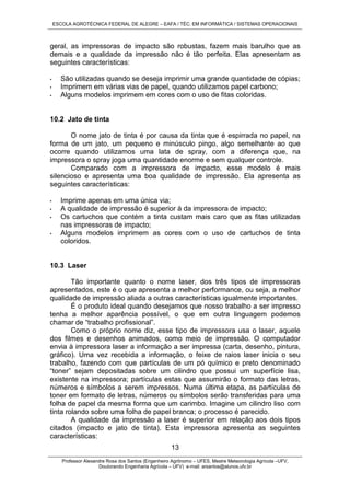 ESCOLA AGROTÉCNICA FEDERAL DE ALEGRE – EAFA / TÉC. EM INFORMÁTICA / SISTEMAS OPERACIONAIS
Professor Alexandre Rosa dos Santos (Engenheiro Agrônomo – UFES, Mestre Meteorologia Agrícola –UFV,
Doutorando Engenharia Agrícola – UFV) e-mail: arsantos@alunos.ufv.br
13
geral, as impressoras de impacto são robustas, fazem mais barulho que as
demais e a qualidade da impressão não é tão perfeita. Elas apresentam as
seguintes características:
• São utilizadas quando se deseja imprimir uma grande quantidade de cópias;
• Imprimem em várias vias de papel, quando utilizamos papel carbono;
• Alguns modelos imprimem em cores com o uso de fitas coloridas.
10.2 Jato de tinta
O nome jato de tinta é por causa da tinta que é espirrada no papel, na
forma de um jato, um pequeno e minúsculo pingo, algo semelhante ao que
ocorre quando utilizamos uma lata de spray, com a diferença que, na
impressora o spray joga uma quantidade enorme e sem qualquer controle.
Comparado com a impressora de impacto, esse modelo é mais
silencioso e apresenta uma boa qualidade de impressão. Ela apresenta as
seguintes características:
• Imprime apenas em uma única via;
• A qualidade de impressão é superior à da impressora de impacto;
• Os cartuchos que contém a tinta custam mais caro que as fitas utilizadas
nas impressoras de impacto;
• Alguns modelos imprimem as cores com o uso de cartuchos de tinta
coloridos.
10.3 Laser
Tão importante quanto o nome laser, dos três tipos de impressoras
apresentados, este é o que apresenta a melhor performance, ou seja, a melhor
qualidade de impressão aliada a outras características igualmente importantes.
É o produto ideal quando desejamos que nosso trabalho a ser impresso
tenha a melhor aparência possível, o que em outra linguagem podemos
chamar de “trabalho profissional”.
Como o próprio nome diz, esse tipo de impressora usa o laser, aquele
dos filmes e desenhos animados, como meio de impressão. O computador
envia à impressora laser a informação a ser impressa (carta, desenho, pintura,
gráfico). Uma vez recebida a informação, o feixe de raios laser inicia o seu
trabalho, fazendo com que partículas de um pó químico e preto denominado
“toner” sejam depositadas sobre um cilindro que possui um superfície lisa,
existente na impressora; partículas estas que assumirão o formato das letras,
números e símbolos a serem impressos. Numa última etapa, as partículas de
toner em formato de letras, números ou símbolos serão transferidas para uma
folha de papel da mesma forma que um carimbo. Imagine um cilindro liso com
tinta rolando sobre uma folha de papel branca; o processo é parecido.
A qualidade da impressão a laser é superior em relação aos dois tipos
citados (impacto e jato de tinta). Esta impressora apresenta as seguintes
características:
 