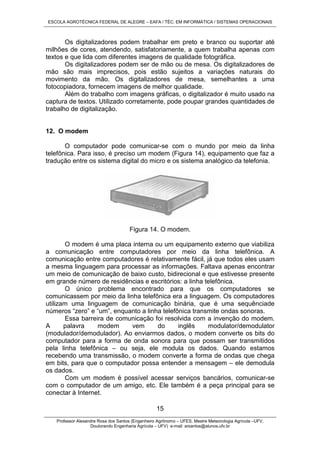 ESCOLA AGROTÉCNICA FEDERAL DE ALEGRE – EAFA / TÉC. EM INFORMÁTICA / SISTEMAS OPERACIONAIS
Professor Alexandre Rosa dos Santos (Engenheiro Agrônomo – UFES, Mestre Meteorologia Agrícola –UFV,
Doutorando Engenharia Agrícola – UFV) e-mail: arsantos@alunos.ufv.br
15
Os digitalizadores podem trabalhar em preto e branco ou suportar até
milhões de cores, atendendo, satisfatoriamente, a quem trabalha apenas com
textos e que lida com diferentes imagens de qualidade fotográfica.
Os digitalizadores podem ser de mão ou de mesa. Os digitalizadores de
mão são mais imprecisos, pois estão sujeitos a variações naturais do
movimento da mão. Os digitalizadores de mesa, semelhantes a uma
fotocopiadora, fornecem imagens de melhor qualidade.
Além do trabalho com imagens gráficas, o digitalizador é muito usado na
captura de textos. Utilizado corretamente, pode poupar grandes quantidades de
trabalho de digitalização.
12. O modem
O computador pode comunicar-se com o mundo por meio da linha
telefônica. Para isso, é preciso um modem (Figura 14), equipamento que faz a
tradução entre os sistema digital do micro e os sistema analógico da telefonia.
Figura 14. O modem.
O modem é uma placa interna ou um equipamento externo que viabiliza
a comunicação entre computadores por meio da linha telefônica. A
comunicação entre computadores é relativamente fácil, já que todos eles usam
a mesma linguagem para processar as informações. Faltava apenas encontrar
um meio de comunicação de baixo custo, bidirecional e que estivesse presente
em grande número de residências e escritórios: a linha telefônica.
O único problema encontrado para que os computadores se
comunicassem por meio da linha telefônica era a linguagem. Os computadores
utilizam uma linguagem de comunicação binária, que é uma sequênciade
números “zero” e “um”, enquanto a linha telefônica transmite ondas sonoras.
Essa barreira de comunicação foi resolvida com a invenção do modem.
A palavra modem vem do inglês modulator/demodulator
(modulador/demodulador). Ao enviarmos dados, o modem converte os bits do
computador para a forma de onda sonora para que possam ser transmitidos
pela linha telefônica – ou seja, ele modula os dados. Quando estamos
recebendo uma transmissão, o modem converte a forma de ondas que chega
em bits, para que o computador possa entender a mensagem – ele demodula
os dados.
Com um modem é possível acessar serviços bancários, comunicar-se
com o computador de um amigo, etc. Ele também é a peça principal para se
conectar à Internet.
 