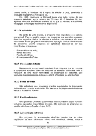 ESCOLA AGROTÉCNICA FEDERAL DE ALEGRE – EAFA / TÉC. EM INFORMÁTICA / SISTEMAS OPERACIONAIS
Professor Alexandre Rosa dos Santos (Engenheiro Agrônomo – UFES, Mestre Meteorologia Agrícola –UFV,
Doutorando Engenharia Agrícola – UFV) e-mail: arsantos@alunos.ufv.br
17
Mesmo assim, o Windows 95 é capaz de simular o DOS, permitindo a
execução de programas feitos para ele.
Em 1998, novamente a Microsoft lança uma outra versão do seu
programa Windows, agora batizado de Windows 98. O Windows 98, traz
algumas melhorias em relação à versão 95 no que diz respeito à estabiliade,
navegação e instalação de software e dispositivos.
13.2 Os aplicativos
Do ponto de vista técnico, o programa mais importante é o sistema
operacional. Para o usuário, porém, os programas que permitem escrever,
desenhar, organizar dados de clientes e trabalhar com números são mais
importantes. Esses programas que têm uma aplicação prática são chamados
de aplicativos. Quatro categorias de aplicativos destacam-se por sua
importância e onipresença:
• Processadores de texto;
• Banco de dados;
• Planilha eletrônica;
• Apresentação eletrônica.
13.2.1 Processador de texto
Basicamente, um processador de texto é um programa que faz com que
o computador funcione como um máquina de escrever sofisticada, com a
vantagem de uma maior flexibilidade na elaboração de trabalhos. São
exemplos de processadores de textos: o Word, o Wordpad e o Wordperfect.
13.2.2 Banco de dados
São aplicativos que organizam grandes quantidades de informação,
facilitando sua consulta e utilização. São exemplos de programas de banco de
dados: o Access e o Fox Pro.
13.2.3 Planilha eletrônica
Uma planilha é uma folha quadriculada na qual podemos digitar números
efetuando operações matemáticas diversas. São exemplos de programas de
planilha eletrônica: o Excel e o Lotus 1-2-3.
13.2.4 Apresentação eletrônica
Um programa de apresentação eletrônica permite que se criem
seqüências de telas (chamadas slides) com desenhos, tabelas, textos e
 