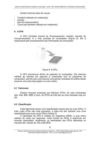 ESCOLA AGROTÉCNICA FEDERAL DE ALEGRE – EAFA / TÉC. EM INFORMÁTICA / SISTEMAS OPERACIONAIS
Professor Alexandre Rosa dos Santos (Engenheiro Agrônomo – UFES, Mestre Meteorologia Agrícola –UFV,
Doutorando Engenharia Agrícola – UFV) e-mail: arsantos@alunos.ufv.br
8
Existem diversos tipos de mouse:
• Trackbal (utilizado em notebooks);
• Caneta;
• Sem fio (infravermelho);
• Touch pad (também utilizado em notebooks);
6. A CPU
A CPU (Unidade Central de Processamento), também chamda de
microprocessador, é o chip principal do computador (Figura 8). Ela é
responsável pelo processamento das informações do computador.
Figura 8. A CPU.
A CPU encontra-se dentro do gabinete do computador. Ela exercuta
milhões de cálculos por segundo e, juntamente com os programas de
computador, permite que você execute uma grande variedade de tarefas desde
escrever uma carta até projetar um carro inteiro.
6.1 Fabricante
Existem diversas empresas que fabricam CPUs. As mais conhecidas
são: Intel, IBM, AMD e Cyrix. As CPUs da Intel são as mais utilizadas hoje em
dia.
6.2 Classificação
Cada fabricante possui uma classificação própria para as suas CPUs. A
Intel, cujas CPUs são mais populares, a cada ano tem adotado uma nova
classificação para suas novas CPUs (Tabela 3).
A velocidade da CPU é medida em megahertz (MHZ), a qual indica
milhões de ciclos por segundos. Cada família de CPUs é disponível em
diversas velocidades. Atualmente, as velocidades das CPUs oferecidas no
mercado têm variado de 100 a 260 MHZ.
 