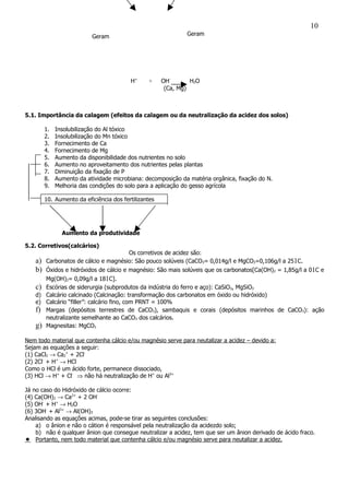 Geram Geram
H+
+ OH-
H2O
(Ca, Mg)
5.1. Importância da calagem (efeitos da calagem ou da neutralização da acidez dos solos)
1. Insolubilização do Al tóxico
2. Insolubilização do Mn tóxico
3. Fornecimento de Ca
4. Fornecimento de Mg
5. Aumento da disponibilidade dos nutrientes no solo
6. Aumento no aproveitamento dos nutrientes pelas plantas
7. Diminuição da fixação de P
8. Aumento da atividade microbiana: decomposição da matéria orgânica, fixação do N.
9. Melhoria das condições do solo para a aplicação do gesso agrícola
10. Aumento da eficiência dos fertilizantes
Aumento da produtividade
5.2. Corretivos(calcários)
Os corretivos de acidez são:
a) Carbonatos de cálcio e magnésio: São pouco solúveis (CaCO3= 0,014g/l e MgCO3=0,106g/l a 251C.
b) Óxidos e hidróxidos de cálcio e magnésio: São mais solúveis que os carbonatos[Ca(OH)2 = 1,85g/l a 01C e
Mg(OH)2= 0,09g/l a 181C].
c) Escórias de siderurgia (subprodutos da indústria do ferro e aço): CaSiO3, MgSiO3
d) Calcário calcinado (Calcinação: transformação dos carbonatos em óxido ou hidróxido)
e) Calcário “filler”: calcário fino, com PRNT = 100%
f) Margas (depósitos terrestres de CaCO3), sambaquis e corais (depósitos marinhos de CaCO3): ação
neutralizante semelhante ao CaCO3 dos calcários.
g) Magnesitas: MgCO3
Nem todo material que contenha cálcio e/ou magnésio serve para neutalizar a acidez – devido a:
Sejam as equações a seguir:
(1) CaCl2 → Ca2
+
+ 2Cl-
(2) 2Cl-
+ H+
→ HCl
Como o HCl é um ácido forte, permanece dissociado,
(3) HCl → H+
+ Cl-
⇒ não há neutralização de H+
ou Al3+
Já no caso do Hidróxido de cálcio ocorre:
(4) Ca(OH)2 → Ca2+
+ 2 OH-
(5) OH-
+ H+
→ H2O
(6) 3OH-
+ Al3+
→ Al(OH)3
Analisando as equações acimas, pode-se tirar as seguintes conclusões:
a) o ânion e não o cátion é responsável pela neutralização da acidezdo solo;
b) não é qualquer ânion que consegue neutralizar a acidez, tem que ser um ânion derivado de ácido fraco.
 Portanto, nem todo material que contenha cálcio e/ou magnésio serve para neutalizar a acidez.
10
 