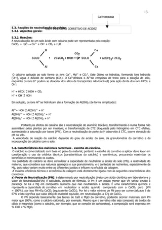 Cal Hidratada
USO FINAL COMO CORRETIVO DE ACIDEZ5.3. Reações de neutralização da acidez
5.3.1. Aspectos gerais:
5.3.2. Reações:
A neutralização de um solo ácido com calcário pode ser representada pela reação:
CaCO3 + H2O → Ca2+
+ OH-
+ CO2 + H2O
O calcário aplicado ao solo forma os íons Ca2+
, Mg2+
e CO3
2-
. Este último se hidroliza, formando íons hidroxila
(OH-
), água e dióxido de carbono (CO2). O Ca2+
desloca o Al3+
do complexo de troca para a solução do solo,
enquanto os íons H+
podem se dissociar dos sítios de troca(acidez não-trocável) pela ação direta dos íons HCO3
-
e
OH-
:
H+
+ HCO3
-
2 HOH + CO2
H+
+ OH-
2 HOH
Em solução, os íons Al3+
se hidrolizam até a formação de Al(OH)3 (de forma simplicada):
Al3+
+ HOH 2 Al(OH)2+
+ H+
Al(OH) 2+
+ HOH 2 Al(OH)2
+
+ H+
Al(OH) 2
+
+ HOH 2 Al(OH)3 + H+
Portanto,os efeitos do calcário são a neutralização do alumínio trocável, transformando-o numa forma não
assimilável pelas plantas por ser insolúvel, e transformação de CTC bloqueada pelo hidrogênio em CTC efetiva,
aumentando a saturação por bases (V%). Com a neutralização de parte do H adsorvido à CTC, ocorre elevação do
pH do solo.
A velocidade de reação do calcário depende do grau de acidez do solo, da granulometria do corretivo e da
incorporação do calcário com o solo.
5.4. Características dos materiais corretivos - escolha do calcário.
O calcário é comercializado com base no peso do material, portanto a escolha do corretivo a aplicar deve levar em
consideração o uso de critérios técnicos (características do calcário) e econômicos, procurando maximizar os
benefícios e minimizando os custos.
Na qualidade do calcário se deve considerar a capacidade de neutralizar a acidez do solo (PN), a reatividade do
material, que considera sua natureza geológica e sua granulometria, e o conteúdo de nutrientes, especialmente de
Mg, pois estas variam muito entre as diferentes jazidas e influem na eficácia da calagem.
A máxima eficiência técnica e econômica da calagem está diretamente ligada com as seguintes características dos
corretivos:
a) Poder de Neutralização (PN): é determinado por neutralização direta com ácido clorídrico em laboratório e o
Valor de Neutralização(VN) é calculado, através de fórmula. O PN é um pouco menor que VN talvez devido à
presença de Ca e Mg em compostos químicos que não neutralizam a acidez. É uma característica química e
representa a capacidade do corretivo em neutralizar a acidez quando comparado com o CaCO3 puro (VN
= 100%), por isso PN=Eq CaCO3 (equivalente CaCO3). Por lei o valor mínimo de PN para ser comercializado é de
67% e isto significa que cada 100g do material equivale, em neutralização, a 67g de CaCO3.
O PN depende basicamente dos teores de CaO e MgO do corretivo, podendo ocorrer materiais com PN
maior que 100%, como o calcário calcinado, por exemplo. Mesmo que o corretivo não seja composto de óxidos de
cálcio e magnésio (como o calcário, por exemplo, que se compõe de carbonatos), a composição será expressa em
% CaO e % MgO.
13
 