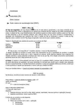 PRNT = PN x RE
100
- Solubilidade
- Reatividade (RE)
- Efeito residual
- Poder relativo de neutralização total (PRNT):
d) Teor de magnésio: Um dos fatores limitantes de um solo ácido é, geralmente, o seu baixo conteúdo de Ca
e/ou Mg disponíveis. Assim, a aplicação de um calcário que contenha Mg terá, aliada ao seu efeito neutralizante da
acidez, a adição de Mg, o que evidentemente não acontece quando se utiliza calcário calcítico, pobre em Mg. Não
se deve descartar o uso de calcários calcíticos, pois, pode-se fazer seu uso como corretivo e complementar a
adubação com fertilizantes que contenha Mg, como o sulfato de Mg ou Carbonato e mesmo o óxido de Mg.
Algumas vezes o calcário rico em Mg chega ao agricultor mais caro do que o calcário calcítico.
Tabela 9. Classificação dos calcários de acordo com os teores de MgO.
Calcários % CaO % MgO
Calcítico 40-45 < 5
Magnesiano 30-40 6 - 12
Dolomítico 25-30 > 13
 Mg no solo < 0,5 meq/100 cm3
1 escolher calcários + ricos em Mg (dolomítico).
A relação CaO:MgO do corretivo é muitas vezes mais importantes do que a quantidade do corretivo. A relação
ideal sofre alteração de acordo com o solo e segundo as culturas, sendo algumas espécies mais exigentes em
relações estreitas e outras tolerando corretivos com mais Ca do que Mg. Uma relação comumente recomendada
apresenta teores de CaO e MgO próxima de 3:1 a 4:1.
e) Preço: O calcário é comercializado com base no peso (t) e qualidade (PRNT), portanto cabe ao técnico avaliar
as várias alternativas de qualidade e de preço oferecidas no mercado para decidir qual a solução mais adequada
técnica e economicamente. A decisão final deverá considerar o preço por tonelada efetiva do corretivo, sendo que
o mais econômico é aquele que apresentar o menor custo por unidade de PRNT.
Preço por tonelada efetiva = Custo/t do produto colocado na propriedade x 100
PRNT do produto
Na literatura, encontra-se outra maneira de calcular o custo efetivo:
Preço efetivo = custo do calcário no moinho x 100 + CT
(posto na fazenda) PRNT
em que:
CT = custo do transporte (frete)
QUAL O MELHOR CORRETIVO?
⇒ O que der maior lucro!
Observar:
 Aspectos técnicos: teor de Ca e Mg, efeito residual, reatividade, natureza química e aplicação (manejo).
 Aspectos econômicos: menor custo do PRNT.
O efeito de um corretivo no solo depende:
 Umidade do solo;
 Mistura do corretivo com o solo ⇒ aplicação
• Distribuição
• Incorporação
17
 