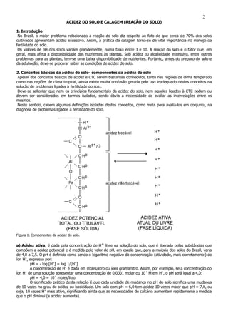 ACIDEZ DO SOLO E CALAGEM (REAÇÃO DO SOLO)
1. Introdução
No Brasil, o maior problema relacionado à reação do solo diz respeito ao fato de que cerca de 70% dos solos
cultivados apresentam acidez excessiva. Assim, a prática da calagem torna-se de vital importância no manejo da
fertilidade do solo.
Os valores de pH dos solos variam grandemente, numa faixa entre 3 e 10. A reação do solo é o fator que, em
geral, mais afeta a disponibilidade dos nutrientes às plantas. Sob acidez ou alcalinidade excessiva, entre outros
problemas para as plantas, tem-se uma baixa disponibilidade de nutrientes. Portanto, antes do preparo do solo e
da adubação, deve-se procurar saber as condições de acidez do solo.
2. Conceitos básicos da acidez do solo- componentes da acidez do solo
Apesar dos conceitos básicos de acidez e CTC serem bastantes conhecidos, tanto nas regiões de clima temperado
como nas regiões de clima tropical, ainda existe muita confusão gerada pelo uso inadequado destes conceitos na
solução de problemas ligados à fertilidade do solo.
Deve-se salientar que nem os princípios fundamentais da acidez do solo, nem aqueles ligados à CTC podem ou
devem ser considerados em termos isolados, sendo óbvia a necessidade de avaliar as interrelações entre os
mesmos.
Neste sentido, cabem algumas definições isoladas destes conceitos, como meta para avaliá-los em conjunto, na
diagnose de problemas ligados à fertilidade do solo.
Figura 1. Componentes da acidez do solo.
a) Acidez ativa: é dada pela concentração de H+ livre na solução do solo, que é liberada pelas substâncias que
compõem a acidez potencial e é medida pelo valor de pH, em escala que, para a maioria dos solos do Brasil, varia
de 4,0 a 7,5. O pH é definido como sendo o logaritmo negativo da concentração (atividade, mais corretamente) do
íon H+
, expresso por:
pH = - log [H+
] = log 1/[H+
]
A concentração de H+
é dada em moles/litro ou íons grama/litro. Assim, por exemplo, se a concentração do
íon H+
de uma solução apresentar uma concentração de 0,0001 molar ou 10-4
M em H+
, o pH será igual a 4,0:
pH = 4,0 = 10-4
moles/litro
O significado prático desta relação é que cada unidade de mudança no pH do solo significa uma mudança
de 10 vezes no grau de acidez ou basicidade. Um solo com pH = 6,0 tem acidez 10 vezes maior que pH = 7,0, ou
seja, 10 vezes H+
mais ativo, significando ainda que as necessidades de calcário aumentam rapidamente a medida
que o pH diminui (a acidez aumenta).
2
 
