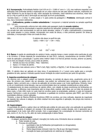 8.2. Incorporação: Profundidade Padrão é de 0-20 cm (V = 2.000 m3
com d = 1,0), mas melhores respostas com
aplicações mais profundas devido à exploração de um maior volume de solo pelo sistema radicular, implicando em
maior eficiência no uso da água do solo, maior aquisição de nutrientes, maior tolerância aos veranicos, maior teor
de Ca e Mg no perfil do solo e diminuição da saturação de Al em profundidade.
Grandes doses ( > 2 t/ha): ½ antes aração e ½ após (antes da gradagem) 2 Problema: distribuição vertical é
boa, mas a horizontal é deficientes.
Cultivadores, grades e arados subsoladores 1 incorporam o material somente na camada superficial
(2,5 - 5,0 cm).
Uma incorporação uniforme tem sido obtida pela passagem dupla de enxada rotativa.
No RS e SC tem-se recomendado a seguinte sequência de operações: gradagem-aração-gradagem.
No cerrado tem sido recomendado no caso de doses elevadas, colocar a ½ após o desmatamento e incorporado
com grade pesada e a outra metade, incorporada com arado de discos, o mais profundo possível. Em áreas já
cultivadas, a incorporação é feita com arado de disco.
OBS.: O calcário não desce no perfil do solo.
CaCO3 + HOH 1 Ca++
+ OH-
+ HCO3
-
1 1
H2O CO2
1 + H2O
8.3. Época: A reação de solubilização do calcário é lenta, exigindo tempo e maior contato entre partículas do solo
e do corretivo. O tempo depende de características do solo (M.O., textura), características do corretivo (PRNT),
modo de aplicação e precipitação 2 quanto antes melhor! Ideal é no final do período chuvoso, anterior ao plantio,
ou no início da estação chuvosa, pouco antes do plantio.
 Período da seca nos cerrados : Maio - Setembro.
 Época: 2-3 meses do plantio.
 Calcários mais solúveis como o "filler"e CaO, MgO, Ca(OH)2 e Mg(OH)2 2 até 30 dias antes da semeadura.
OBS.: O calcário deve ser aplicado em dose única. O parcelamento (2 e 3 anos) como opção para a correção
gradativa do solo, apenas é indicado quando houver limitação de ordem econômica por parte do agricultor.
9. Aspectos econômicos da calagem
Os retornos com a calagem podem ser bastante elevados, no período de alguns anos, usualmente acima de 5
anos. No primeiro ano, podem não ser elevados, mas podem ser suficientes para compensar os gastos com a
calagem. Após o primeiro ano, o retorno da aplicação de corretivo passa a ser muito significativa. Portanto, trata-
se de um investimento inicial elevado, mas sua economicidade deve ser avaliada considerando-se várias safras.
O estabelecimento de doses econômicas de calcário difere, com relação às doses econômicas de fertilizantes em
três aspectos: a diferença mais importante está no longo efeito residual, além disso, por se tratar de produto de
baixo custo, o frete influi muito no custo total do corretivo posto na propriedade, podendo o custo do transporte
superar facilmente o custo do produto. E considerar a qualidade do corretivo expresso pelo PRNT, que influi nas
quantidades efetivas a serem aplicadas.
Portanto, a dose de Máxima Eficiência Econômica (MEE) de corretivo, por área cultivada, depende da magnitude
de resposta das culturas à calagem, do efeito residual nos anos seguintes à aplicação, dos preços dos insumos e
qualidade(PRNT).
10. Supercalagem
A quantidade de calcário a aplicar deve ser definida pela análise de solo para evitar uma aplicação de quantidade
superior a necessária. A calagem em excesso é tão prejudicial quanto a acidez elevada, com o agravante que a
supercalagem é de muito mais difícil correção. Com a supercalagem há a precipitação de diversos nutrientes do
solo, como o P, Zn, Fe, Cu, Mn, além de maior predisposição à danos físicos.
11. Efeito residual da calagem
A calagem apresenta efeito residual (=duração) de muitos anos. Entretanto deve-se considerar:
a. Poder tampão do solo
b. Processo de acidificação:
i. quantidade e tipo de fertilizantes (principalmente os nitrogenados);
ii. intensidade de cultivo;
iii. Planta (leguminosas removem mais Ca e Mg do que não leguminosas);
iv. Lixiviação de bases (principalmente em sistemas de irrigação);
24
 