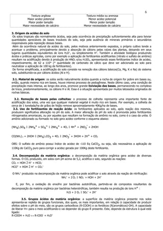Textura argilosa Textura média ou arenosa
Maior acidez potencial Menor acidez potencial
Maior poder tampão Menor poder tampão
Maior necessidade de calcário Menor necessidade de calcário
3. Origem da acidez do solo
Os solos tropicais são normalmente ácidos, seja pela ocorrência de precipitação suficientemente alta para lixiviar
quantidades apreciáveis de bases trocáveis do solo, seja pela ausência de minerais primários e secundários
responsáveis pela reposição dessas bases.
Além da ocorrência natural da acidez do solo, pelos motivos anteriormente expostos, o próprio cultivo tende a
acentuar o problema, principalmente devido a absorção de cátions pelas raízes das plantas, deixando em seus
lugares quantidades equivalentes de íons H3O+
, ou simplesmente H+
. Também a atividade biológica produzindo
ácidos e práticas agrícolas, como por exemplo a aplicação de fertilizantes acidificantes (nitrato e sulfato de amônio)
resultam na acidificação devido à produção de HNO3 e/ou H2SO4, apresentando esses fertilizantes índice de acidez,
respectivamente, de 62 a 110* (* quantidade de carbonato de cálcio que deve ser adicionada ao solo para
neutralizar a aplicação de 100 kg de fertilizantes).
De forma simplificada, a acidificação do solo consiste na remoção dos cátions básicos(Ca, Mg, K e Na) do sistema
solo, substituindo-os por cátions ácidos (Al e H).
3.1. Material de origem: os solos serão naturalmente ácidos quando a rocha de origem for pobre em bases ou,
então, quando mesma rica em bases, houve intenso processo de pedogênese. Neste último caso, uma condição de
precipitação mais intensa, ao longo dos anos, promove grande lixiviação das bases, permanecendo no complexo
de troca, predominantemente, os cátions H e Al. Essa é a situação apresentada por muitos latossolos originados de
rochas básicas.
3.2. Remoção de bases pelas colheitas: o processo de colheita representa uma importante fonte de
acidificação dos solos, uma vez que qualquer material vegetal é muito rico em bases. Por exemplo, a colheita de
cerca de 1 tonelada/ha de grãos de feijão remove aproximadamente 40Kg/ha de bases.
3.3. Uso de fertilizantes de reação ácida: os fertilizantes aplicados ao solo, após reação dos mesmos,
produzem significativa alteração no pH do solo. A maior alteração do pH do solo é promovida pelos fertilizantes
nitrogenados amoniacais, ou por aqueles que resultam na formação de amônio no solo, como é o caso da uréia. O
amônio adicionado ou formado no solo gera acidez conforme o esquema abaixo:
(NH4) 2SO4 1 2NH4
+ + SO4
= 1 2NH4
+ + 4O2 1 4H+ + 2NO3
-
+ 2HOH
CO(NH2) 2 + 2HOH 1 (NH4) 2CO3 + 4O2 1 2NO3
-
+ 3HOH + 2H+ + CO2
OBS: O sulfato de amônio possui índice de acidez de -110 Eq CaCO3, ou seja, são necessários a aplicação de
110Kg de CaCO3 puro para corrigir a acidez gerada por 100Kg deste fertilizante.
3.4. Decomposição da matéria orgânica: a decomposição da matéria orgânica gera acidez de diversas
formas. O CO2 produzido, em solos com pH acima de 5,2, acidifica o solo, segundo as reações:
CO2 + HOH 2 H+
+ HCO3
-
HCO3-
+ HOH 2 H+
+ CO3
=
O NH4
+
produzido na decomposição da matéria orgânica pode acidificar o solo através da reação de nitrificação:
NH4
+
+ 2 O2 1 NO3
-
+ HOH + 2H+
E, por fim, a oxidação do enxofre por bactérias autotróficas, partindo-se de compostos resultantes da
decomposição da matéria orgânica por bactérias heterotróficas, também resulta na produção de íons H+ :
H2S + 2 O2 1 SO4
=
+ 2H+
3.5. Grupos ácidos da matéria orgânica: a superfície da matéria orgânica presente nos solos
apresenta-se repleta de grupos funcionais, dos quais, os mais importantes, em relação à capacidade de produzir
efeitos sobre o pH do meio, são os grupos carboxílicos (R-COOH) e os fenólicos (R(aromáticos)-OH). A capacidade
de liberar H+ para o meio acidificando-o vai depender do grupo R presente. Este, depende da estrutura à qual está
ligado:
R-COOH + H2O ↔ R-COO-
+ H3O+
6
 