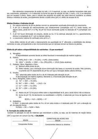 SOLOS
Componetes Ácidos
CORRETIVOS DE ACIDEZ DOS
SOLOS
Componentes básicos ou alcalinos
Dos elementos componentes da acidez do solo, o H é essencial, ou seja, as plantas necessitam dele para
seu crescimento, entretanto, o H é absorvido na forma de água da solução do solo, o outro, o Al, é um elemento
que em excesso é tóxico. Assim, para o estudo dos prejuízos da acidez dos solos deve-se considerar os efeitos
diretos e indiretos da acidez, principalmente devido a acidez ativa (pH) e o efeito de excesso de Al.
Efeitos Diretos e Indiretos do pH
1. Em valores extremos de pH as plantas morrem ou apresentam acentuada diminuição do crescimento.
2. A pH 3,0 a absorção de macronutrientes caiu drasticamente (competição com H+
), tendo havido, em
alguns casos, perda de P, K e Mg. No pH 9,0 houve acentuada queda na absorção de P (competição com
OH-
).
3. A pH 4,0 houve diminuição do prejuízo, devido ao Ca. O Ca estimula absorção de K e, aparentemente,
diminui a competição do H+
com os demais cátions.
4. o crescimento máximo foi verificado entre pH 6 a 7.
Como efeito indireto do pH está o relacionamento da quantidade de H+
alterando a solubilidade dos demais
nutrientes no solo, principalmente a dos micronutrientes que em demasia tornam-se tóxicos às plantas.
Efeito do pH sobre a disponibilidade de nutrientes - O que acontece?
A. Nitrogênio
A disponibilidade aumenta devido ao efeito favorável à mineralização da matéria orgânica.
B. Fósforo
a) FePO4.2H2O + OH-
↔ Fe (OH)3 + H2PO4
-
(Solos ácidos)
b) 10Ca2+
+ 6H2PO4
-
+ 14OH-
↔ Ca10 (PO4)6(OH)2 + 12H2O (Solos alcalinos)
C. Potássio, Cálcio, Magnésio e Cloro
a) Nenhum efeito direto do pH.
b) Efeito indireto, com a lixiviação ocorre diminuição das bases e o aumento da acidez. Pelo contrário,
o aumento da CTC dependente do pH faz com que a lixiviação destes cátions diminua.
D. Enxofre
SO4
2-
adsorvido pelos óxidos de Fe e de Al é liberado pela elevação do pH.
A decomposição da matéria orgânica, liberando S, é favorecida pela elevação do pH.
E. Ferro, Manganês, Cobre e Zinco
a) Fe3+
+ 3OH-
↔ Fe (OH)3
b) Mn2+
+ 4OH-
↔ MnO2 + 2H2O + 2e-
c) Cu2+
+ 2OH-
↔ Cu (OH)2
d) Zn2+
+ 2OH-
↔ Zn (OH)2
F. Boro
a) Abaixo de pH 7,0 há pouco efeito sobre a disponibilidade de B, pois o ácido bórico não se dissocia.
b) Acima de pH 7,0, há decréscimo na solubilidade e o B(OH)4
-
é adsorvido por troca de ligantes com
OH-
.
B(OH)3 = H2O ↔ B(OH)4
-
+ H+
G. Molibdênio
O MoO4
2-
é adsorvido pelos óxidos de Fe e Al em solos ácidos e é deslocado pelo OH-
com a elevação do
pH, da seguinte forma:
Fe-MoO4 + OH-
↔ FeOH + MoO4
-
5. Correção da acidez do solo
Consiste na aplicação no solo de materiais que neutralizam a acidez, ou seja, uso de materiais de reação básica
(OH
-
) e que tem em comum Ca+Mg = CALAGEM.
9
 
