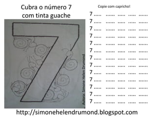 Cubra o número 7                                      Copie com capricho!

 com tinta guache                                  7 .....   ......   .....   .....   ......
                                                   7 .....   ......   .....   .....   ......
                                                   7 .....   ......   .....   .....   ......
                                                   7 .....   ......   .....   .....   ......
                                                   7 .....   ......   .....   .....   ......
                                                   7 .....   ......   .....   .....   ......




                    Autora: Simone Helen Drumond
                                                   7 .....   ......   .....   .....   ......
                                                   7 .....   ......   .....   .....   ......
                                                   7 .....   ......   .....   .....   ......
                                                   7 .....   ......   .....   .....   ......
                                                   7 .....   ......   .....   .....   ......
                                                   7 .....   ......   .....   .....   ......
                                                   7 .....   ......   .....   .....   ......
http://simonehelendrumond.blogspot.com
 