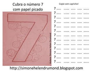 Cubra o número 7                                      Copie com capricho!

 com papel picado                                  7 .....   ......   .....   .....   ......
                                                   7 .....   ......   .....   .....   ......
                                                   7 .....   ......   .....   .....   ......
                                                   7 .....   ......   .....   .....   ......
                                                   7 .....   ......   .....   .....   ......
                                                   7 .....   ......   .....   .....   ......




                    Autora: Simone Helen Drumond
                                                   7 .....   ......   .....   .....   ......
                                                   7 .....   ......   .....   .....   ......
                                                   7 .....   ......   .....   .....   ......
                                                   7 .....   ......   .....   .....   ......
                                                   7 .....   ......   .....   .....   ......
                                                   7 .....   ......   .....   .....   ......
                                                   7 .....   ......   .....   .....   ......
http://simonehelendrumond.blogspot.com
 