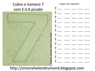 Cubra o número 7                                      Copie com capricho!

 com E.V.A picado                                  7 .....   ......   .....   .....   ......
                                                   7 .....   ......   .....   .....   ......
                                                   7 .....   ......   .....   .....   ......
                                                   7 .....   ......   .....   .....   ......
                                                   7 .....   ......   .....   .....   ......
                                                   7 .....   ......   .....   .....   ......




                    Autora: Simone Helen Drumond
                                                   7 .....   ......   .....   .....   ......
                                                   7 .....   ......   .....   .....   ......
                                                   7 .....   ......   .....   .....   ......
                                                   7 .....   ......   .....   .....   ......
                                                   7 .....   ......   .....   .....   ......
                                                   7 .....   ......   .....   .....   ......
                                                   7 .....   ......   .....   .....   ......
http://simonehelendrumond.blogspot.com
 