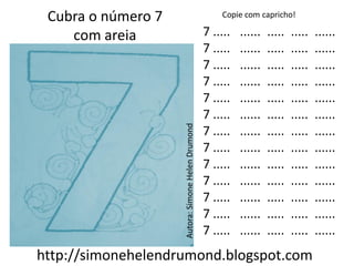 Cubra o número 7                                      Copie com capricho!

    com areia                                      7 .....   ......   .....   .....   ......
                                                   7 .....   ......   .....   .....   ......
                                                   7 .....   ......   .....   .....   ......
                                                   7 .....   ......   .....   .....   ......
                                                   7 .....   ......   .....   .....   ......
                                                   7 .....   ......   .....   .....   ......




                    Autora: Simone Helen Drumond
                                                   7 .....   ......   .....   .....   ......
                                                   7 .....   ......   .....   .....   ......
                                                   7 .....   ......   .....   .....   ......
                                                   7 .....   ......   .....   .....   ......
                                                   7 .....   ......   .....   .....   ......
                                                   7 .....   ......   .....   .....   ......
                                                   7 .....   ......   .....   .....   ......
http://simonehelendrumond.blogspot.com
 