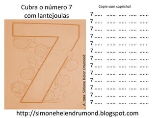 Cubra o número 7                                      Copie com capricho!

  com lantejoulas                                  7 .....   ......   .....   .....   ......
                                                   7 .....   ......   .....   .....   ......
                                                   7 .....   ......   .....   .....   ......
                                                   7 .....   ......   .....   .....   ......
                                                   7 .....   ......   .....   .....   ......
                                                   7 .....   ......   .....   .....   ......




                    Autora: Simone Helen Drumond
                                                   7 .....   ......   .....   .....   ......
                                                   7 .....   ......   .....   .....   ......
                                                   7 .....   ......   .....   .....   ......
                                                   7 .....   ......   .....   .....   ......
                                                   7 .....   ......   .....   .....   ......
                                                   7 .....   ......   .....   .....   ......
                                                   7 .....   ......   .....   .....   ......
http://simonehelendrumond.blogspot.com
 