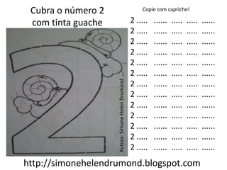 Cubra o número 2                                      Copie com capricho!

 com tinta guache                                  2 .....   ......   .....   .....   ......
                                                   2 .....   ......   .....   .....   ......
                                                   2 .....   ......   .....   .....   ......
                                                   2 .....   ......   .....   .....   ......
                                                   2 .....   ......   .....   .....   ......
                                                   2 .....   ......   .....   .....   ......




                    Autora: Simone Helen Drumond
                                                   2 .....   ......   .....   .....   ......
                                                   2 .....   ......   .....   .....   ......
                                                   2 .....   ......   .....   .....   ......
                                                   2 .....   ......   .....   .....   ......
                                                   2 .....   ......   .....   .....   ......
                                                   2 .....   ......   .....   .....   ......
                                                   2 .....   ......   .....   .....   ......
http://simonehelendrumond.blogspot.com
 