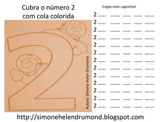 Cubra o número 2                                       Copie com capricho!

 com cola colorida                                  2 .....   ......   .....   .....   ......
                                                    2 .....   ......   .....   .....   ......
                                                    2 .....   ......   .....   .....   ......
                                                    2 .....   ......   .....   .....   ......
                                                    2 .....   ......   .....   .....   ......
                                                    2 .....   ......   .....   .....   ......




                     Autora: Simone Helen Drumond
                                                    2 .....   ......   .....   .....   ......
                                                    2 .....   ......   .....   .....   ......
                                                    2 .....   ......   .....   .....   ......
                                                    2 .....   ......   .....   .....   ......
                                                    2 .....   ......   .....   .....   ......
                                                    2 .....   ......   .....   .....   ......
                                                    2 .....   ......   .....   .....   ......
http://simonehelendrumond.blogspot.com
 