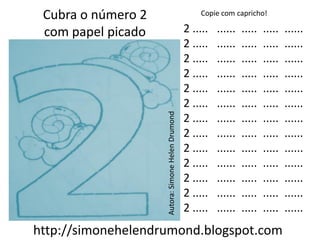 Cubra o número 2                                      Copie com capricho!

 com papel picado                                  2 .....   ......   .....   .....   ......
                                                   2 .....   ......   .....   .....   ......
                                                   2 .....   ......   .....   .....   ......
                                                   2 .....   ......   .....   .....   ......
                                                   2 .....   ......   .....   .....   ......
                                                   2 .....   ......   .....   .....   ......




                    Autora: Simone Helen Drumond
                                                   2 .....   ......   .....   .....   ......
                                                   2 .....   ......   .....   .....   ......
                                                   2 .....   ......   .....   .....   ......
                                                   2 .....   ......   .....   .....   ......
                                                   2 .....   ......   .....   .....   ......
                                                   2 .....   ......   .....   .....   ......
                                                   2 .....   ......   .....   .....   ......
http://simonehelendrumond.blogspot.com
 
