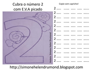 Cubra o número 2                                      Copie com capricho!

 com E.V.A picado                                  2 .....   ......   .....   .....   ......
                                                   2 .....   ......   .....   .....   ......
                                                   2 .....   ......   .....   .....   ......
                                                   2 .....   ......   .....   .....   ......
                                                   2 .....   ......   .....   .....   ......
                                                   2 .....   ......   .....   .....   ......




                    Autora: Simone Helen Drumond
                                                   2 .....   ......   .....   .....   ......
                                                   2 .....   ......   .....   .....   ......
                                                   2 .....   ......   .....   .....   ......
                                                   2 .....   ......   .....   .....   ......
                                                   2 .....   ......   .....   .....   ......
                                                   2 .....   ......   .....   .....   ......
                                                   2 .....   ......   .....   .....   ......
http://simonehelendrumond.blogspot.com
 