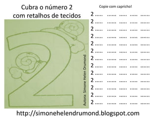 Cubra o número 2                                           Copie com capricho!

com retalhos de tecidos                                  2 .....   ......   .....   .....   ......
                                                         2 .....   ......   .....   .....   ......
                                                         2 .....   ......   .....   .....   ......
                                                         2 .....   ......   .....   .....   ......
                                                         2 .....   ......   .....   .....   ......
                                                         2 .....   ......   .....   .....   ......




                          Autora: Simone Helen Drumond
                                                         2 .....   ......   .....   .....   ......
                                                         2 .....   ......   .....   .....   ......
                                                         2 .....   ......   .....   .....   ......
                                                         2 .....   ......   .....   .....   ......
                                                         2 .....   ......   .....   .....   ......
                                                         2 .....   ......   .....   .....   ......
                                                         2 .....   ......   .....   .....   ......
 http://simonehelendrumond.blogspot.com
 