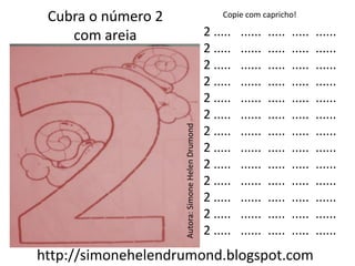 Cubra o número 2                                      Copie com capricho!

    com areia                                      2 .....   ......   .....   .....   ......
                                                   2 .....   ......   .....   .....   ......
                                                   2 .....   ......   .....   .....   ......
                                                   2 .....   ......   .....   .....   ......
                                                   2 .....   ......   .....   .....   ......
                                                   2 .....   ......   .....   .....   ......




                    Autora: Simone Helen Drumond
                                                   2 .....   ......   .....   .....   ......
                                                   2 .....   ......   .....   .....   ......
                                                   2 .....   ......   .....   .....   ......
                                                   2 .....   ......   .....   .....   ......
                                                   2 .....   ......   .....   .....   ......
                                                   2 .....   ......   .....   .....   ......
                                                   2 .....   ......   .....   .....   ......
http://simonehelendrumond.blogspot.com
 