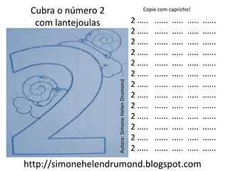 Cubra o número 2                                      Copie com capricho!

  com lantejoulas                                  2 .....   ......   .....   .....   ......
                                                   2 .....   ......   .....   .....   ......
                                                   2 .....   ......   .....   .....   ......
                                                   2 .....   ......   .....   .....   ......
                                                   2 .....   ......   .....   .....   ......
                                                   2 .....   ......   .....   .....   ......




                    Autora: Simone Helen Drumond
                                                   2 .....   ......   .....   .....   ......
                                                   2 .....   ......   .....   .....   ......
                                                   2 .....   ......   .....   .....   ......
                                                   2 .....   ......   .....   .....   ......
                                                   2 .....   ......   .....   .....   ......
                                                   2 .....   ......   .....   .....   ......
                                                   2 .....   ......   .....   .....   ......
http://simonehelendrumond.blogspot.com
 