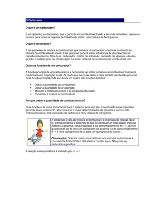 O Carburador

O que é um carburador?

É um aparelho ou dispositivo, que a partir de um combustível líquido e do ar da atmosfera, prepara e
fornece para todos os regimes de trabalho do motor, uma mistura de fácil queima.

O que é carburação?

É um processo na mistura ar/combustível, que começa no carburador e termina no interior da
câmara de combustão do motor. Este processo poderá sofrer influências de diversos fatores:
pressão atmosférica, filtro de ar, carburador, coletor de admissão, comando de válvulas, válvulas,
ignição, o estado geral de conservação do motor, sistema de arrefecimento, combustível, etc.

Quais as funções de um carburador?

A função principal de um carburador é a de fornecer ao motor a mistura ar/combustível finamente
pulverizada em proporção exata, de modo que se possa obter a mais perfeita combustão possível.
Essa função principal pode ser divida em quatro sub-funções distintas:

    •   Dosar a quantidade de combustível;
    •   Dosar a quantidade de ar aspirado;
    •   Misturar o combustível com o ar em proporção exata;
    •   Pulverizar a mistura ar/combustível

Por que dosar a quantidade de combustível e ar?

Essa função é de suma importância para o sistema, pois sem ela, a combustão seria imperfeita,
gerando baixo rendimento, alto consumo e níveis descontrolados de poluentes, como o HC
(hidrocarbonetos), CO (monóxido de carbono) e NOx (óxidos de nitrogênio).

                      A proporção exata da mistura ar/combustível é chamada de relação ideal
                      ou estequiométrica e depende do tipo de combustível empregado. Para os
                      motores a gasolina, essa proporção é de aproximadamente 15 : 1 ( quinze
                      quilogramas de ar para um quilograma de gasolina ) e de aproximadamente
                      9 : 1 ( nove quilogramas de ar para um quilograma de álcool ).

                      Observação: O álcool combustível utilizado nos veículos automotores é
                      chamado de Etanol Etílico Hidratado e contém água. Não pode ser
                      misturado a gasolina

A relação estequiométrica é indicado por: λ = 1
 