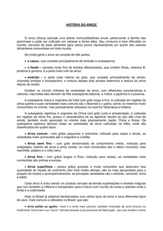 HISTÓRIA DO ARROZ
O arroz (Oryza sativa)é uma planta monocotiledônea anual, pertencente a família das
gramíneas e pode ser cultivado em várzeas e terras altas. Seu consumo é bem difundido no
mundo, servindo de base alimentar para vários povos representando um quinto das calorias
alimentares consumidas em todo mundo.
De modo geral o arroz se compõe de três partes:
 a casca - que consiste principalmente de embrião e endosperma;
 o farelo - camada muito fina de tecidos diferenciados, que contém fibras, vitamina B,
proteína e gordura, é a parte mais nutri do arroz;
 embrião - a parte mais interna do grão, que consiste principalmente de amido,
chamada amilose e amilopectina, a mistura desses dois amidos determina a textura do arroz
depois de cozido.
Existem no mundo milhares de variedades de arroz, com diferentes características e
sabores, mas todas elas derivam de três subespécies básicas, a índica, a japônica e a javanica.
A subespécie índica é originária da Índia com grão longo e fino, é cultivada em regiões de
clima quente e suas variedades mais comuns são o Basmati e o patna, sendo os mesmos muito
consumidos no oriente, mas precisamente utilizados na cozinha Tailandesa e Indiana.
A subespécie Japônica é originária da China com grão curto e arredondado, é cultivada
em regiões de clima frio, possui a característica de se aglutinar devido ao seu alto nível de
amido, também muito apreciado no oriente mais precisamente Japão, China e Korea .Da
subespécie japônica derivam todas as variedades de arroz cultivadas na Itália, onde são
classificados em quatro tipos:
 Arroz comum - com grãos pequenos e redondos, indicado para sopas e doces, as
variedades mais conhecidas são o originário e o balilla.
 Arroz semi fino - com grão arredondado de comprimento médio, indicado para
antepastos, bolinho de arroz e arroz cozido, os mais conhecidos são o itálico roncarolo, rosa
marchetti, padano e o viole nano.
 Arroz fino - com grãos longos e finos, indicado para risotos, as variedades mais
conhecidas são andrea e europa.
 Arroz superfinos - possui grãos grandes e muito compridos que absorvem boa
quantidade do líquido de cozimento sem ficar moles demais, são os mais apropriados para o
preparo de risotos e acompanhamentos, as principais variedades são o arbóreo, carnaroli, roma
e baldo.
Cada arroz é único sendo um produto cercado de lendas superstições e receitas mágicas
que nos remetem a infância e transportam para o futuro num mundo de cores e sabores onde o
limite é a criatividade.
Hoje no Brasil já estamos familiarizados com vários tipos de arroz e seus diferentes tipos
de usos mais comuns e utilizados no Brasil, que são:
 Arroz polido ou agulha - esse é o arroz mais comum, também chamado de arroz branco ou
tradicional. Como tem sua "casca" retirada durante o seu processo de fabricação - por isso recebe o nome
 