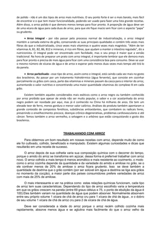 de polido - não é um dos tipos de arroz mais nutritivos. O seu ponto forte é ser o mais barato, mais fácil
de encontrar e o que tem maior funcionalidade, podendo ser usado para fazer uma lista grande receitas.
Além disso, o arroz polido é que demora menos tempo para ficar pronto. A proporção de água deve ser
de uma xícara de água para cada duas de arroz, para que ele fique macio sem ficar com o aspecto "papa"
ou grudento.
 Arroz integral - por não passar pelo processo normal de industrialização, o arroz integral
mantém a camada externa do grão, conservando as suas principais qualidades e contém três vezes mais
fibras do que o industrializado, cinco vezes mais vitaminas e quatro vezes mais magnésio. "Além de ter
vitaminas A, B1, B2, B6, B12 e minerais, é rico em fibras, que ajudam a manter o intestino regulado", diz a
nutricionista. O integral pode ser encontrado com facilidade, mas o seu preço é maior que a versão
tradicional. Na hora de preparar um prato com arroz integral, é importante lembrar que ele demora mais
para ficar pronto e precisa de mais água para ficar com uma consistência boa para consumo. Deve-se usar
o mesmo número de xícaras de água e de arroz e esperar pelo menos duas vezes mais tempo até tirá-lo
da panela.
 Arroz parbolisado - esse tipo de arroz, assim como o integral, está caindo cada vez mais no gosto
dos brasileiros. Ao passar por um tratamento hidrotérmico (água fervente), que consiste em cozinhar
parcialmente os grãos com casca, parte das vitaminas e minerais passam da casca para o interior do arroz,
aumentando o valor nutritivo e concentrando uma maior quantidade vitaminas do complexo B em cada
grão.
Existem também aqueles considerados mais exóticos como o arroz negro ou também conhecido
por arroz proibido que apesar de ainda não ser muito popular, o sabor e a cor acastanhada do arroz
negro podem ser novidade por aqui, mas já é conhecido na China há milhares de anos. Ele tem um
elevado teor de ferro, menos gordura e menor valor calórico. Análises do produto também apontaram o
grande conteúdo de compostos fenólicos, substâncias antioxidantes, que combatem os radicais livres,
prevenindo o envelhecimento precoce, doenças crônico-degenerativas, problemas cardiovasculares e até
câncer. Temos também o arroz vermelho, o selvagem e o arbóreo que estão conquistando o gosto dos
brasileiros.
TRABALHANDO COM ARROZ
Para obtermos um bom resultado em nossas receitas com arroz, depende muito de como
ele foi cultivado, colhido, beneficiado e manipulado. Existem algumas curiosidades e dicas que
resultarão em uma receita de sucesso.
O arroz depois de sua colheita varia sua composição química com o decorrer do tempo,
porque o amido do arroz se transforma em açúcar, dessa forma é preferível trabalhar com arroz
novo. O arroz colhido a mais tempo é menos aromático e mais resistente ao cozimento, o modo
como o arroz cozinha depende da quantidade e da variedade do amido e amilose no grão, se o
ele contiver menos de 20% de amilose o arroz ficara grudento. Isso se deve também a
quantidade de dextrina que o grão contém (por ser solúvel em água a dextrina se liga aos grãos
no momento da cocção), a maior parte dos países consumidores prefere variedades de arroz
com mais de 25% de amilose.
O mais interessante e ver na prática como estas relações químicas funcionam, cada tipo
de arroz tem suas características. Dependendo do tipo de arroz escolhido varia a temperatura
em que os grãos crescem na panela (entre 69 graus célsius e 75, o ponto de ebulição da água é
100).Eles também variam na quantidade de água que podem absorver. Normalmente absorvem
entre seu próprio volume 1 xícara de chá de arroz cru para 1 xícara de chá de água , e o dobro
de seu volume 1 xícara de chá de arroz cru para 2 de xícara de chá de água.
Deve ser considerada a idade do arroz porque o arroz recém colhido cozinha mais
rapidamente, absorve menos água e se aglutina mais facilmente do que o arroz velho da
 
