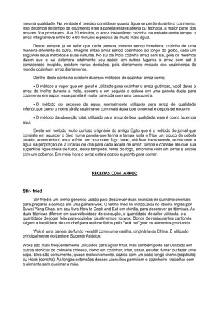 mesma qualidade. Na verdade é preciso considerar quanta água se perde durante o cozimento,
isso depende do tempo de cozimento e se a panela estava aberta ou fechada, a maior parte dos
arrozes fica pronta em 18 a 20 minutos, o arroz instantâneo cozinha na metade deste tempo, o
arroz integral leva entre 50 e 60 minutos e precisa de muito mais água.
Desde sempre já se sabe que cada pessoa, mesmo sendo brasileira, cozinha de uma
maneira diferente da outra. Imagine então arroz sendo cozinhado ao longo do globo, cada um
seguindo seus métodos e suas culturas. No sul da Índia cozinha arroz sem sal, pois os mesmos
dizem que o sal deteriora totalmente seu sabor, em outros lugares o arroz sem sal é
considerado insípido, existem varias decisões, pois diariamente metade dos cozinheiros do
mundo cozinham arroz diariamente.
Dentro deste contexto existem diversos métodos de cozinhar arroz como:
 O método a vapor que em geral é utilizado para cozinhar o arroz glutinoso, você deixa o
arroz de molho durante a noite, escorre e em seguida o coloca em uma panela dupla para
cozimento em vapor, essa panela é muito parecida com uma cuscuzeira.
 O método do excesso de água, normalmente utilizado para arroz de qualidade
inferior,que como o nome já diz cozinha-se com mais água que o normal e depois se escorre.
 O método da absorção total, utilizado para arroz de boa qualidade, este é como fazemos
aqui.
Existe um método muito curioso originário do antigo Egito que é o método do jornal que
consiste em aquecer o óleo numa panela que tenha a tampa justa e fritar um pouco de cebola
picada, acrescente o arroz e frite um pouco em fogo baixo, até ficar transparente, acrescente a
água na proporção de 2 xícaras de chá para cada xícara de arroz, tampe e cozinhe até que sua
superfície fique cheia de furos, deixe tampada, retire do fogo, embrulhe com um jornal e enrole
com um cobertor. Em meia hora o arroz estará cozido e pronto para comer.
RECEITAS COM ARROZ
Stir- fried
Stir-fried é um termo genérico usado para descrever duas técnicas de culinária orientais
para preparar a comida em uma panela wok. O termo fried foi introduzida no idioma Inglês por
Buwei Yang Chao, em seu livro How to Cook and Eat em chinês, para descrever as técnicas. As
duas técnicas diferem em sua velocidade de execução, o quantidade de calor utilizada, e a
quantidade de jogar feito para cozinhar os alimentos no wok. Donos de restaurantes cantonês
julgam a habilidade de um chef para realizar feitos pelo "wok hei"girar os alimentos produzida .
Wok é uma panela de fundo versátil como uma vasilha, originária da China. É utilizado
principalmente no Leste e Sudeste Asiático.
Woks são mais freqüentemente utilizados para agitar fritar, mas também pode ser utilizado em
outras técnicas de culinária chinesa, como em cozinhar, fritar, assar, estufar, fumar ou fazer uma
sopa. Eles são comumente, quase exclusivamente, cozido com um cabo longo chahn (espátula)
ou Hoak (concha). As longas extensões desses utensílios permitem o cozinheiro trabalhar com
o alimento sem queimar a mão.
 